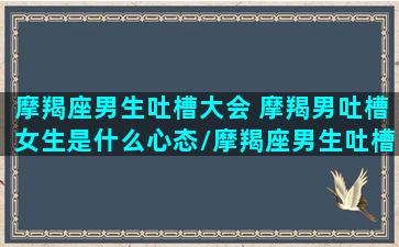 摩羯座男生吐槽大会 摩羯男吐槽女生是什么心态/摩羯座男生吐槽大会 摩羯男吐槽女生是什么心态-我的网站